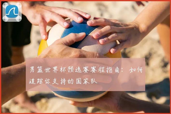 男篮世界杯预选赛赛程指南：如何追踪你支持的国家队