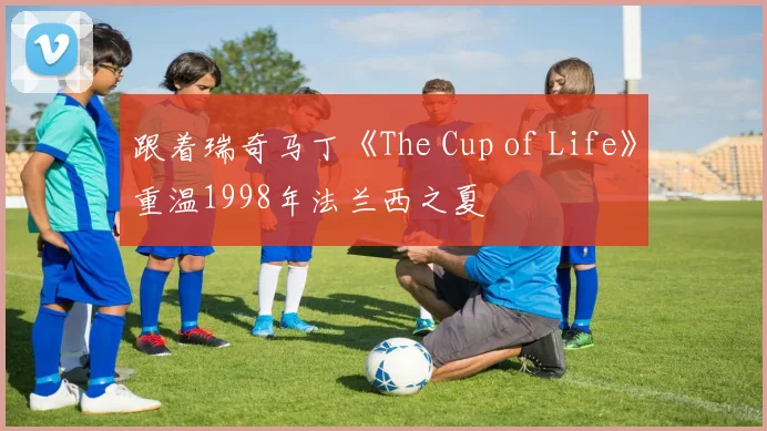 跟着瑞奇马丁《The Cup of Life》重温1998年法兰西之夏