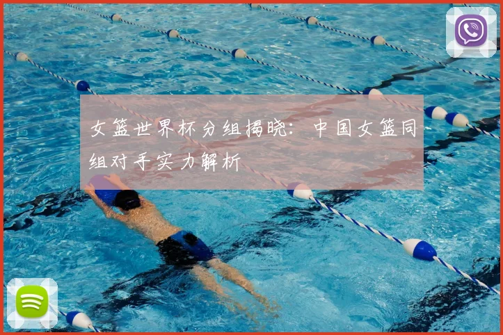 女篮世界杯分组揭晓：中国女篮同组对手实力解析
