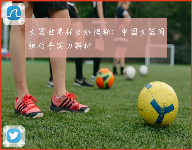 女篮世界杯分组揭晓:中国女篮同组对手实力解析
